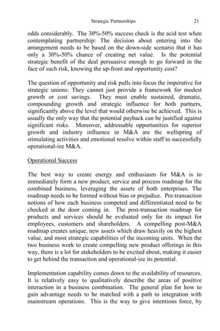 Strategic Partnerships 21
odds considerably. The 30%-50% success check is the acid test when
contemplating partnership: The decision about entering into the
arrangement needs to be based on the down-side scenario that it has
only a 30%-50% chance of creating net value. Is the potential
strategic benefit of the deal persuasive enough to go forward in the
face of such risk, knowing the up-front and opportunity cost?
The question of opportunity and risk pulls into focus the imperative for
strategic unions: They cannot just provide a framework for modest
growth or cost savings. They must enable sustained, dramatic,
compounding growth and strategic influence for both partners,
significantly above the level that would otherwise be achieved. This is
usually the only way that the potential payback can be justified against
significant risks. Moreover, addressable opportunities for superior
growth and industry influence in M&A are the wellspring of
stimulating activities and emotional resolve within staff to successfully
operational-ize M&A.
Operational Success
The best way to create energy and enthusiasm for M&A is to
immediately form a new product, service and process roadmap for the
combined business, leveraging the assets of both enterprises. The
roadmap needs to be formed without bias or prejudice. Pre-transaction
notions of how each business competed and differentiated need to be
checked at the door coming in. The post-transaction roadmap for
products and services should be evaluated only for its impact for
employees, customers and shareholders. A compelling post-M&A
roadmap creates unique, new assets which draw heavily on the highest
value, and most strategic capabilities of the incoming units. When the
two business work to create compelling new product offerings in this
way, there is a lot for stakeholders to be excited about, making it easier
to get behind the transaction and operational-ize its potential.
Implementation capability comes down to the availability of resources.
It is relatively easy to qualitatively describe the areas of positive
interaction in a business combination. The general plan for how to
gain advantage needs to be matched with a path to integration with
mainstream operations. This is the way to give intentions force, by
 