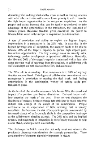22 Rapid Advance
describing who is doing what and by when, as well as coming to terms
with what other activities will assume lower priority to make room for
the high impact opportunities in the merger or acquisition. As the
people and assets increase that can be readily re-deployed to take
advantage of the opportunities in the transaction, the likelihood of
success grows. Resource freedom gives executives the power to
liberate latent value in the merger or acquisition post-transaction.
A test of conviction and ability to exploit the highest impact
opportunities in a transaction is the 20% rule. It says that in the
highest leverage area of integration, the acquirer needs to be able to
liberate 20% of the target’s capacity to pursue high impact post-
transaction opportunities. The key leverage areas are usually sales,
technology, product development or operational efficiency. Generally,
the liberated 20% of the target’s capacity is matched with at least the
same absolute level of resources from the acquirer, to collaborate with
sufficient depth on both sides of the effort, and assimilate.
The 20% rule is demanding. Few companies have 20% of any key
function underutilized. This degree of collaboration commitment tests
management’s conviction to making the deal work, and finding
opportunities in the combination worthy of setting aside pre-
transaction plans.
As the level of liberate-able resources falls below 20%, the speed and
impact of a positive contribution diminishes. Delayed impact calls
into question the merit of the deal. Slow roll-out decreases the
likelihood of success, because change left until later is much harder to
initiate than change at the outset of the combination. People
acclimatise to an expectation of little rewiring that is usually
unrealistic. Furthermore, the risk of delayed impact is compounded by
increased chance of unfavourable shifts in the competitive landscape
as the collaboration timeline extends. The 20% rule, and the implied
urgency and magnitude of integration, is one of many measures to help
assess M&A, and implement successfully.
The challenges in M&A mean that not only must one observe the
previously discussed considerations for strategic partnerships. There
are a number of elements especially important in M&A:
 