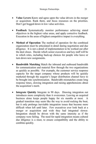 Strategic Partnerships 23
 Value Levers Know and agree upon the value drivers in the merger
or acquisition. Rank them, and focus resources on the priorities.
Don’t get bogged down in low value activities.
 Feedback Systematically monitor performance achieving stated
objectives in the highest value areas, and apply corrective feedback.
Execution in the areas of highest competitive impact is everything.
 Method of Operation The method of operation for the combined
organization must be articulated in detail during negotiation and due
diligence. It is not a detail of implementation to be worked out after
the deal closes. Decide which senior executives and key staff will be
in which roles, including back-up choices for people who leave or
turn down new assignments.
 Bandwidth Matching Match the inbound and outbound bandwidth
for communication and material flow through the two organizations
as quickly as possible. For example, the customer service response
capacity for the target company whose products will be quickly
marketed through the acquirer’s larger distribution channel have to
be brought into synchronisation. Bandwidth mismatches create long
response times, slowing integration and raising apprehensions about
the acquisition’s merit.
 Integrate Quickly Integrate in 90 days. Drawing integration out
introduces more complexity than it overcomes. Leaving an acquired
business alone keeps people happy for six months at most. A
gradual transition may seem like the way to avoid rocking the boat,
but it only prolongs inevitable integration issues that become more
difficult when left until later. Few executives ever look back at a
merger or acquisition and wish they had integrated slower.
Integration should be driven with the same intensity as if the
company were failing. The need for rapid integration means cultural
due diligence is a must, to ensure compatibility and the ability to
combine quickly.
 