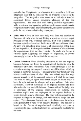 Strategic Partnerships 25
unproductive disruption to each business, there must be a dedicated
integration team led by someone who is primarily focused on the
integration. The integration team needs to act quickly to smother
centrifugal forces among competing elements of the two
organizations. The team also must rapidly establish organization-
wide investment and operating policies, performance requirements,
compensation structures, employment terms, and career development
paths for executives and other key employees.
 Early Win Create at least one early win from the acquisition.
Examples of early wins include hitting a near-term revenue target,
strategic account win, or margin increase. Best of all is achieving a
business objective that neither business would have achieved alone.
An early win provides a clear signal to all stakeholders of the merit
of the acquisition. It also quells residual elements of discord down
the organizations that inevitably exists. An early win begins a
virtuous cycle supporting the merger or acquisition, as people
increasingly believe in the merit of the transaction.
 Leader Selection When choosing executives to run the acquired
business, balance the desire for organizational familiarity with the
importance of cultural consistency. One school of thought is that the
executives running the acquired business should be those with long
tenures in the target business. The argument is their familiarity and
networks will overcome all else. The other school says that long-
running executives of the acquired business will stick to old ways.
This train of thought argues that newer people are more likely to
have the right outlook for change, and a new culture. Both ideas
have merit. The best executives for an acquired business are those
who strike the best available balance. On one side of the judgement
is knowledge of the acquired organization, its industry, and
emotional capital with the employees of the acquired business to
inspire them to achieve objectives. The other side is respect for the
acquirer, willingness to change, and enthusiasm to adopt the new
culture. There is no one best extreme choice between an incumbent
and a parachuted-in head for an acquired business. The decision is
based on the factors of organizational familiarity and cultural
consistency to guide the best selection for executives to run the target
business.
 