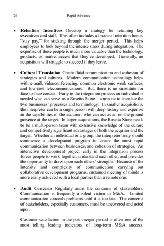 26 Rapid Advance
 Retention Incentives Develop a strategy for retaining key
executives and staff. This often includes a financial retention bonus,
“stay pay,” for sticking through the merger period. This helps
employees to look beyond the intense stress during integration. The
expertise of these people is much more valuable than the technology,
products, or market access that they’ve developed. Generally, an
acquisition will struggle to succeed if they leave.
 Cultural Translation Create fluid communication and cohesion of
strategies and cultures. Modern communication technology helps
with e-mail, videoconferencing, common electronic work surfaces,
and low-cost telecommunications. But, there is no substitute for
face-to-face contact. Early in the integration process an individual is
needed who can serve as a Rosetta Stone – someone to translate the
two businesses’ processes and terminology. In smaller acquisitions,
the interpreter can be a single person with deep history and expertise
in the capabilities of the acquirer, who can act as an on-the-ground
presence at the target. In larger acquisitions, the Rosetta Stone needs
to be a multi-person team with extensive knowledge of the culture
and competitively significant advantages of both the acquirer and the
target. Whether an individual or a group, the interpreter body should
commence a development program to create the most rapid
communication between businesses, and cohesion of strategies. An
interactive development project early in the integration process
forces people to work together, understand each other, and provides
the opportunity to draw upon each others’ strengths. Because of the
intensity and complexity of communication carrying out
collaborative development programs, sustained meeting of minds is
more easily achieved with a local partner than a remote one.
 Audit Concerns Regularly audit the concerns of stakeholders.
Communication is frequently a silent victim in M&A. Limited
communication conceals problems until it is too late. The concerns
of stakeholders, especially customers, must be uncovered and acted
upon.
Customer satisfaction in the post-merger period is often one of the
most telling leading indicators of long-term M&A success.
 