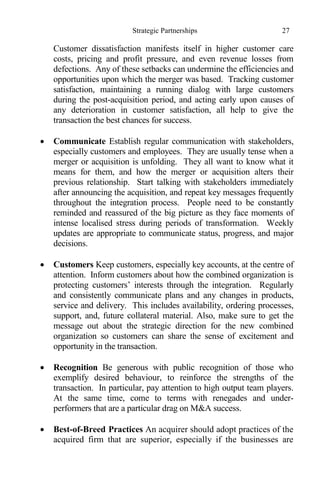 Strategic Partnerships 27
Customer dissatisfaction manifests itself in higher customer care
costs, pricing and profit pressure, and even revenue losses from
defections. Any of these setbacks can undermine the efficiencies and
opportunities upon which the merger was based. Tracking customer
satisfaction, maintaining a running dialog with large customers
during the post-acquisition period, and acting early upon causes of
any deterioration in customer satisfaction, all help to give the
transaction the best chances for success.
 Communicate Establish regular communication with stakeholders,
especially customers and employees. They are usually tense when a
merger or acquisition is unfolding. They all want to know what it
means for them, and how the merger or acquisition alters their
previous relationship. Start talking with stakeholders immediately
after announcing the acquisition, and repeat key messages frequently
throughout the integration process. People need to be constantly
reminded and reassured of the big picture as they face moments of
intense localised stress during periods of transformation. Weekly
updates are appropriate to communicate status, progress, and major
decisions.
 Customers Keep customers, especially key accounts, at the centre of
attention. Inform customers about how the combined organization is
protecting customers’ interests through the integration. Regularly
and consistently communicate plans and any changes in products,
service and delivery. This includes availability, ordering processes,
support, and, future collateral material. Also, make sure to get the
message out about the strategic direction for the new combined
organization so customers can share the sense of excitement and
opportunity in the transaction.
 Recognition Be generous with public recognition of those who
exemplify desired behaviour, to reinforce the strengths of the
transaction. In particular, pay attention to high output team players.
At the same time, come to terms with renegades and under-
performers that are a particular drag on M&A success.
 Best-of-Breed Practices An acquirer should adopt practices of the
acquired firm that are superior, especially if the businesses are
 