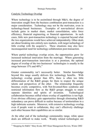 Strategic Partnerships 29
Catalytic Technology Overlap
Where technology is to be assimilated through M&A, the degree of
innovation sought from the business combination post-transaction is a
major consideration. Technology may not be the motivator, even in
technology-based businesses. Examples of non-technical drivers
include gains in market share, market consolidation, sales force
efficiency, financial engineering, or financial opportunism. In such
cases, little new post-transaction technology is expected beyond what
the two organizations would have achieved independently. Other deals
are about breaking into entirely new markets, with target technology of
little overlap with the acquirer’s. These situations may also have
inconsequential need for technology collaboration post-transaction.
Where partial technology overlap exists, the opportunities grow for
increased technical innovation from the marriage. Where generating
increased post-transaction innovation is at a premium, the optimal
degree of overlap of the two businesses’ technologies is usually in the
range between 15% and 40%.4
Greater commonality isn’t necessarily better. Similar knowledge
beyond this range usually delivers few technology benefits. With
technology overlap greater than 40%, there is often too little
differentiation of the R&D groups for them to respect the unique
talents and perspectives of the other. The relationship frequently
becomes overly competitive, with Not-Invented-Here syndrome and
restricted information flow as the R&D groups struggle to retain
separate identities and spirits of invention. Technological
collaboration becomes stifled where overlay of capabilities is too high.
Even obvious efficiency gain opportunities through eliminating R&D
redundancy can prove difficult to realize because of territorialism in a
high imbricate scenario. Moreover, with extensive technology overlap,
even if people want to collaborate, they can’t effectively challenge
each other because their capabilities are so similar.
At the other end of the technology commonality range, white space
deals are difficult to make work. Weakly related technologies are
4
“Shopping for R&D,” Mary Kwak, MIT Sloan Management Review, Winter 2002
 