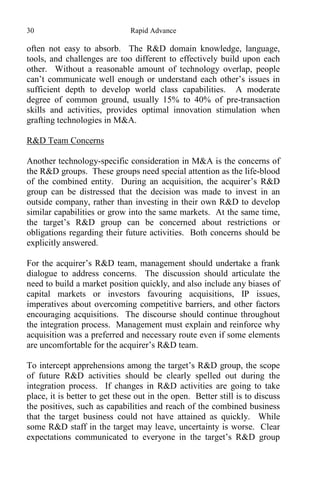 30 Rapid Advance
often not easy to absorb. The R&D domain knowledge, language,
tools, and challenges are too different to effectively build upon each
other. Without a reasonable amount of technology overlap, people
can’t communicate well enough or understand each other’s issues in
sufficient depth to develop world class capabilities. A moderate
degree of common ground, usually 15% to 40% of pre-transaction
skills and activities, provides optimal innovation stimulation when
grafting technologies in M&A.
R&D Team Concerns
Another technology-specific consideration in M&A is the concerns of
the R&D groups. These groups need special attention as the life-blood
of the combined entity. During an acquisition, the acquirer’s R&D
group can be distressed that the decision was made to invest in an
outside company, rather than investing in their own R&D to develop
similar capabilities or grow into the same markets. At the same time,
the target’s R&D group can be concerned about restrictions or
obligations regarding their future activities. Both concerns should be
explicitly answered.
For the acquirer’s R&D team, management should undertake a frank
dialogue to address concerns. The discussion should articulate the
need to build a market position quickly, and also include any biases of
capital markets or investors favouring acquisitions, IP issues,
imperatives about overcoming competitive barriers, and other factors
encouraging acquisitions. The discourse should continue throughout
the integration process. Management must explain and reinforce why
acquisition was a preferred and necessary route even if some elements
are uncomfortable for the acquirer’s R&D team.
To intercept apprehensions among the target’s R&D group, the scope
of future R&D activities should be clearly spelled out during the
integration process. If changes in R&D activities are going to take
place, it is better to get these out in the open. Better still is to discuss
the positives, such as capabilities and reach of the combined business
that the target business could not have attained as quickly. While
some R&D staff in the target may leave, uncertainty is worse. Clear
expectations communicated to everyone in the target’s R&D group
 