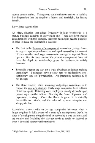 Strategic Partnerships 31
reduce consternation. Transparent communication creates a positive
first impression that the acquirer is honest and forthright, for lasting
benefit.
Early-Stage Acquisitions
An M&A situation that arises frequently in high technology is a
mature business acquires an early-stage one. There are three special
considerations with this disparity that both businesses need to plan for,
in order to make the transaction a success:5
 The first is the thinness of management in most early-stage firms.
A larger corporate purchaser can end up dismayed by the amount
of resources that need to go into overdue managerial support. Start-
ups are often for sale because the present management does not
have the depth to sustain-ably grow the business to satisfy
investors.
 Second is whether the start-up is truly a business or just an exciting
technology. Businesses have a clear path to profitability, self-
sufficiency, and self-perpetuation. An interesting technology is
not enough.
 The third concern when acquiring early-stage companies is to
respect the soul of a start-up. Early stage companies have cultures
of intense spirit. Retaining core employees usually depends upon
preserving a similar culture. Starving the flame of passion and
expression is risky. Once the flame is gone, it is virtually
impossible to rekindle, and the value of the new enterprise can
sharply decline.
Acquisition success with early-stage companies increases when a
larger acquirer is fully aware of a start-up’s management depth, its
stage of development along the road to becoming a true business, and
the culture and flexibility the start-up needs to retain to succeed at
what it does and keep pivotal employees.
5
“High Tech Start Up,” John Nesheim, The Free Press, NY, 2000
 