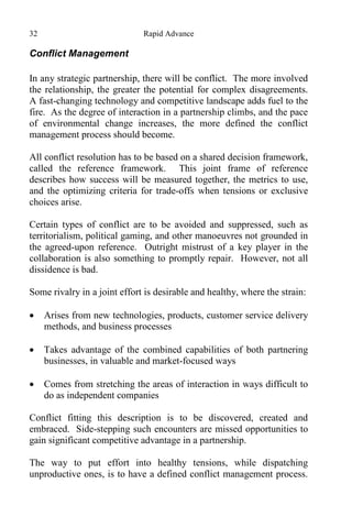 32 Rapid Advance
Conflict Management
In any strategic partnership, there will be conflict. The more involved
the relationship, the greater the potential for complex disagreements.
A fast-changing technology and competitive landscape adds fuel to the
fire. As the degree of interaction in a partnership climbs, and the pace
of environmental change increases, the more defined the conflict
management process should become.
All conflict resolution has to be based on a shared decision framework,
called the reference framework. This joint frame of reference
describes how success will be measured together, the metrics to use,
and the optimizing criteria for trade-offs when tensions or exclusive
choices arise.
Certain types of conflict are to be avoided and suppressed, such as
territorialism, political gaming, and other manoeuvres not grounded in
the agreed-upon reference. Outright mistrust of a key player in the
collaboration is also something to promptly repair. However, not all
dissidence is bad.
Some rivalry in a joint effort is desirable and healthy, where the strain:
 Arises from new technologies, products, customer service delivery
methods, and business processes
 Takes advantage of the combined capabilities of both partnering
businesses, in valuable and market-focused ways
 Comes from stretching the areas of interaction in ways difficult to
do as independent companies
Conflict fitting this description is to be discovered, created and
embraced. Side-stepping such encounters are missed opportunities to
gain significant competitive advantage in a partnership.
The way to put effort into healthy tensions, while dispatching
unproductive ones, is to have a defined conflict management process.
 