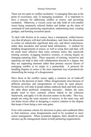 Strategic Partnerships 33
There are two parts to conflict resolution: 1) managing flare-ups at the
point of occurrence, and, 2) managing escalation. It is important to
have a process for addressing conflict at source, and governing
escalation. Otherwise, a vicious cycle can take hold of ever-smaller
issues being summarily referred further and further up the chain of
command of each partnering organization, undermining trust, creating
grudges, and harming execution speed.
To deal with friction at its source, have a transparent, widely-known
way that all players will deal with dissidence, and, force the discussion
to centre on statistically significant data sets, and direct experiences,
rather than anecdotes and second hand information. A method for
handling disagreements at source, as well as using facts and data, will
be much more effective than some common tonics like teamwork
training sessions, re-jigging incentive systems, or relying largely on
changing reporting lines. These measures of training, incentives and
reporting can help to deal with collaboration discord to a degree, but
they are supporting elements rather than primary success factors of
managing conflict at its origin in a partnership. A protocol for
handling disputes at source is the most important way of productively
channelling the energy of a disagreement.
Have those at the conflict source apply a common set of trade-off
criteria to the decision at hand. Often, disagreements arise because of
different priorities and interpretations of events by team players.
Productivity will slide if people debate endlessly back and forth across
the table about preferred, competing outcomes. Rather, the same
people need to have common criteria linked to the reference
framework, and apply it to the decision matter on the table. This way,
people are using the same measure of success, in the same way, and
can better invest effort in designing a creative solution to the dispute
that keeps it from being a zero sum game.
Even with common criteria for decisions in place and combined effort
to find solutions, some disagreements need to be escalated to more
senior management. When escalation happens, there should be joint
advance up the management chains in both partnering organizations.
 
