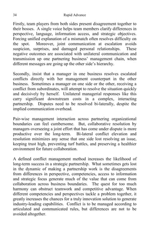 34 Rapid Advance
Firstly, team players from both sides present disagreement together to
their bosses. A single voice helps team members clarify differences in
perspective, language, information access, and strategic objectives.
Forcing unified explanation of a mismatch often resolves difficulty on
the spot. Moreover, joint communication at escalation avoids
suspicion, surprises, and damaged personal relationships. These
negative outcomes are associated with unilateral communication and
transmission up one partnering business’ management chain, when
different messages are going up the other side’s hierarchy.
Secondly, insist that a manager in one business resolves escalated
conflicts directly with her management counterpart in the other
business. Sometimes a manager on one side or the other, receiving a
conflict from subordinates, will attempt to resolve the situation quickly
and decisively by herself. Unilateral managerial responses like this
carry significant downstream costs in a complex, interacting
partnership. Disputes need to be resolved bi-laterally, despite the
implied communication overhead.
Pair-wise management interaction across partnering organizational
boundaries can feel cumbersome. But, collaborative resolution by
managers overseeing a joint effort that has come under dispute is more
productive over the long-term. Bi-lateral conflict elevation and
resolution minimizes any sense that one side lost resolving an issue,
keeping trust high, preventing turf battles, and preserving a healthier
environment for future collaboration.
A defined conflict management method increases the likelihood of
long-term success in a strategic partnership. What sometimes gets lost
in the dynamic of making a partnership work is the disagreements
from differences in perspective, competencies, access to information
and strategic focus generate much of the value that can come from
collaboration across business boundaries. The quest for too much
harmony can obstruct teamwork and competitive advantage. When
different competencies and perspectives tackle a problem together, it
greatly increases the chances for a truly innovation solution to generate
industry-leading capabilities. Conflict is to be managed according to
articulated and communicated rules, but differences are not to be
avoided altogether.
 