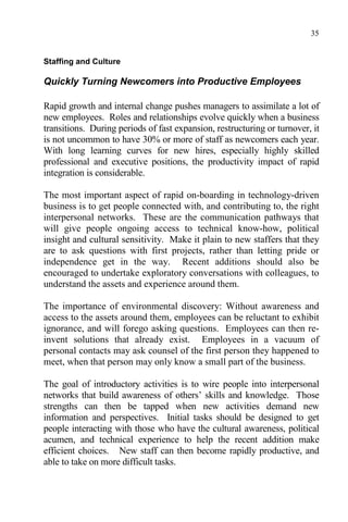 35
Staffing and Culture
Quickly Turning Newcomers into Productive Employees
Rapid growth and internal change pushes managers to assimilate a lot of
new employees. Roles and relationships evolve quickly when a business
transitions. During periods of fast expansion, restructuring or turnover, it
is not uncommon to have 30% or more of staff as newcomers each year.
With long learning curves for new hires, especially highly skilled
professional and executive positions, the productivity impact of rapid
integration is considerable.
The most important aspect of rapid on-boarding in technology-driven
business is to get people connected with, and contributing to, the right
interpersonal networks. These are the communication pathways that
will give people ongoing access to technical know-how, political
insight and cultural sensitivity. Make it plain to new staffers that they
are to ask questions with first projects, rather than letting pride or
independence get in the way. Recent additions should also be
encouraged to undertake exploratory conversations with colleagues, to
understand the assets and experience around them.
The importance of environmental discovery: Without awareness and
access to the assets around them, employees can be reluctant to exhibit
ignorance, and will forego asking questions. Employees can then re-
invent solutions that already exist. Employees in a vacuum of
personal contacts may ask counsel of the first person they happened to
meet, when that person may only know a small part of the business.
The goal of introductory activities is to wire people into interpersonal
networks that build awareness of others’ skills and knowledge. Those
strengths can then be tapped when new activities demand new
information and perspectives. Initial tasks should be designed to get
people interacting with those who have the cultural awareness, political
acumen, and technical experience to help the recent addition make
efficient choices. New staff can then become rapidly productive, and
able to take on more difficult tasks.
 