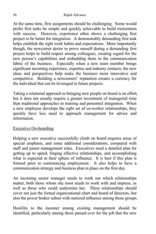 36 Rapid Advance
At the same time, first assignments should be challenging. Some would
prefer first tasks be simple and quickly achievable to build momentum
with success. However, experience often shows a challenging first
project to be better for integration. A demonstrably demanding first task
helps establish the right work habits and expectations. More importantly
though, the newcomer desire to prove oneself during a demanding first
project helps to build respect among colleagues, creating regard for the
new person’s capabilities and embedding them in the communication
fabric of the business. Especially when a new team member brings
significant incoming experience, expertise and industry contacts, the new
ideas and perspectives help make the business more innovative and
competitive. Building a newcomers’ reputation creates a currency for
the individual that can be leveraged in future projects.
Taking a relational approach to bringing new people on board is an effort,
but it does not usually require a greater investment of managerial time
than traditional approaches to training and personnel integration. When
a new employee develops the right set of co-worker relationships, they
quickly have less need to approach management for advice and
information.
Executive On-boarding
Helping a new executive successfully climb on board requires areas of
special emphasis, and some additional considerations, compared with
staff and junior management roles. Executives need a detailed plan for
getting up to speed, forging effective relationships, and accomplishing
what is expected in their sphere of influence. It is best if this plan is
formed prior to commencing employment. It also helps to have a
communication strategy and business plan in place on the first day.
An incoming senior manager needs to work out which relationships
matter, both those whom she most needs to work with and impress, as
well as those who could undermine her. These relationships should
cover not just the formal organizational chart and board of directors, but
also the power broker subset with outsized influence among those groups.
Hostility to the incomer among existing management should be
identified, particularly among those passed over for the job that the new
 