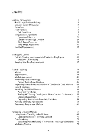 v
Contents
Strategic Partnerships 1
Small-Large Business Pairing 8
Minority Equity Ownership 9
Earn-Outs 11
Joint Ventures 13
Exit Provisions 15
Mergers and Acquisitions 18
Operational Success 21
Catalytic Technology Overlap 29
R&D Team Concerns 30
Early-Stage Acquisitions 31
Conflict Management 32
Staffing and Culture 35
Quickly Turning Newcomers into Productive Employees 35
Executive On-boarding 36
Keeping New Employees Aligned 37
Market Targeting 39
Maxim 39
Segmentation 39
Market Assessment 41
Promoting Novel Technology 44
Pace of Technology Adoption 46
Improving Market Entry Decisions with Comparison Case Analysis 48
Growth Strategies 50
Attacking Established Markets 53
Adoption Thresholds 54
Trading-Off Among Development Time, Cost and Performance 55
Breaking Juggernauts 57
Expanding Share within Established Markets 59
Pursuing Emerging Applications 60
Addressing Fragmented Markets 61
Navigating Dynamic Markets 65
Using Market Volatility to Build Share 65
Leading Indicators of Slowing Demand 71
Push Marketing 73
Sustaining Push Marketing of Advanced Technology in Maturity 74
Marketing Metrics 75
 