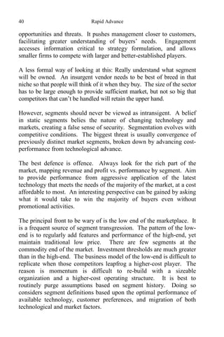 40 Rapid Advance
opportunities and threats. It pushes management closer to customers,
facilitating greater understanding of buyers’ needs. Engagement
accesses information critical to strategy formulation, and allows
smaller firms to compete with larger and better-established players.
A less formal way of looking at this: Really understand what segment
will be owned. An insurgent vendor needs to be best of breed in that
niche so that people will think of it when they buy. The size of the sector
has to be large enough to provide sufficient market, but not so big that
competitors that can’t be handled will retain the upper hand.
However, segments should never be viewed as intransigent. A belief
in static segments belies the nature of changing technology and
markets, creating a false sense of security. Segmentation evolves with
competitive conditions. The biggest threat is usually convergence of
previously distinct market segments, broken down by advancing cost-
performance from technological advance.
The best defence is offence. Always look for the rich part of the
market, mapping revenue and profit vs. performance by segment. Aim
to provide performance from aggressive application of the latest
technology that meets the needs of the majority of the market, at a cost
affordable to most. An interesting perspective can be gained by asking
what it would take to win the majority of buyers even without
promotional activities.
The principal front to be wary of is the low end of the marketplace. It
is a frequent source of segment transgression. The pattern of the low-
end is to regularly add features and performance of the high-end, yet
maintain traditional low price. There are few segments at the
commodity end of the market. Investment thresholds are much greater
than in the high-end. The business model of the low-end is difficult to
replicate when those competitors leapfrog a higher-cost player. The
reason is momentum is difficult to re-build with a sizeable
organization and a higher-cost operating structure. It is best to
routinely purge assumptions based on segment history. Doing so
considers segment definitions based upon the optimal performance of
available technology, customer preferences, and migration of both
technological and market factors.
 