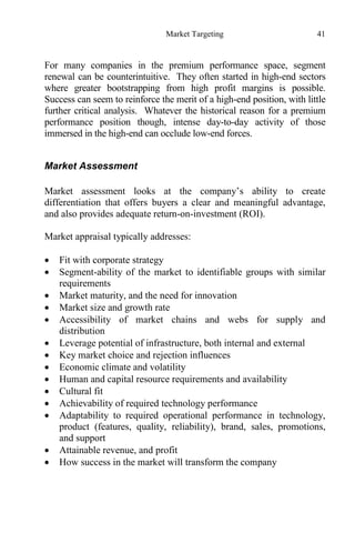 Market Targeting 41
For many companies in the premium performance space, segment
renewal can be counterintuitive. They often started in high-end sectors
where greater bootstrapping from high profit margins is possible.
Success can seem to reinforce the merit of a high-end position, with little
further critical analysis. Whatever the historical reason for a premium
performance position though, intense day-to-day activity of those
immersed in the high-end can occlude low-end forces.
Market Assessment
Market assessment looks at the company’s ability to create
differentiation that offers buyers a clear and meaningful advantage,
and also provides adequate return-on-investment (ROI).
Market appraisal typically addresses:
 Fit with corporate strategy
 Segment-ability of the market to identifiable groups with similar
requirements
 Market maturity, and the need for innovation
 Market size and growth rate
 Accessibility of market chains and webs for supply and
distribution
 Leverage potential of infrastructure, both internal and external
 Key market choice and rejection influences
 Economic climate and volatility
 Human and capital resource requirements and availability
 Cultural fit
 Achievability of required technology performance
 Adaptability to required operational performance in technology,
product (features, quality, reliability), brand, sales, promotions,
and support
 Attainable revenue, and profit
 How success in the market will transform the company
 