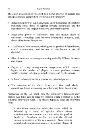 42 Rapid Advance
The outset assessment is followed by a Porter analysis of current and
anticipated future competitive forces within the industry:
 Bargaining power of suppliers, based upon the number of suppliers,
switching costs, threat of supplier forward integration, and the
significance of the subject industry to that supplier group
 Negotiating power of customers: size and market share of
customers, switching costs between competitive products, and,
threat of backward integration
 Likelihood of new entrants, which grow as product differentiation,
capital requirements, and barriers to distribution access all
diminish
 Risk of substitute technologies creating radically different business
conditions
 Degree of rivalry among current competitors, which becomes
higher as the number of players increases, products become
undifferentiated, industry growth decreases, and fixed costs rise
 Influence of complementary players and potential partners
 The evolution of the above factors over time, and whether
competitive forces are moving toward or away from the company
Perspective on the last point, how the competitive landscape may
change over time, can be aided by locating where a market is in the
industrial innovation cycle. The process typically takes the following
form:
A significant innovation starts the cycle, which is
followed by a period of agitation where neither
manufacturers nor customers are sure what the product
should be. Standards are few, and both the old and
various incarnations of the new compete. New entrants
abound, and competition increases. Incumbent players of
 