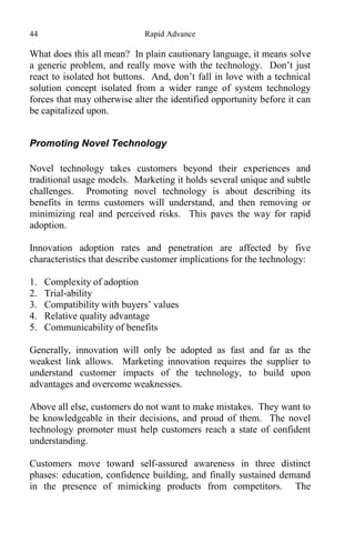 44 Rapid Advance
What does this all mean? In plain cautionary language, it means solve
a generic problem, and really move with the technology. Don’t just
react to isolated hot buttons. And, don’t fall in love with a technical
solution concept isolated from a wider range of system technology
forces that may otherwise alter the identified opportunity before it can
be capitalized upon.
Promoting Novel Technology
Novel technology takes customers beyond their experiences and
traditional usage models. Marketing it holds several unique and subtle
challenges. Promoting novel technology is about describing its
benefits in terms customers will understand, and then removing or
minimizing real and perceived risks. This paves the way for rapid
adoption.
Innovation adoption rates and penetration are affected by five
characteristics that describe customer implications for the technology:
1. Complexity of adoption
2. Trial-ability
3. Compatibility with buyers’ values
4. Relative quality advantage
5. Communicability of benefits
Generally, innovation will only be adopted as fast and far as the
weakest link allows. Marketing innovation requires the supplier to
understand customer impacts of the technology, to build upon
advantages and overcome weaknesses.
Above all else, customers do not want to make mistakes. They want to
be knowledgeable in their decisions, and proud of them. The novel
technology promoter must help customers reach a state of confident
understanding.
Customers move toward self-assured awareness in three distinct
phases: education, confidence building, and finally sustained demand
in the presence of mimicking products from competitors. The
 