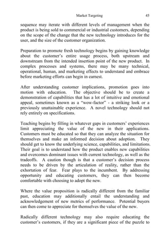 Market Targeting 45
sequence may iterate with different levels of management when the
product is being sold to commercial or industrial customers, depending
on the scope of the change that the new technology introduces for the
user, and the size of the customer organization.
Preparation to promote fresh technology begins by gaining knowledge
about the customer’s entire usage process, both upstream and
downstream from the intended insertion point of the new product. In
complex processes and systems, there may be many technical,
operational, human, and marketing effects to understand and embrace
before marketing efforts can begin in earnest.
After understanding customer implications, promotion goes into
motion with education. The objective should be to create a
demonstration of capabilities that has a lot of intuitive and emotional
appeal, sometimes known as a “wow-factor” - a striking look or a
previously unattainable experience. A novel technology should not
rely entirely on specifications.
Teaching begins by filling in whatever gaps in customers’ experiences
limit appreciating the value of the new in their applications.
Customers must be educated so that they can analyze the situation for
themselves and make an informed decision about adoption. They
should get to know the underlying science, capabilities, and limitations.
Their goal is to understand how the product enables new capabilities
and overcomes dominant issues with current technology, as well as the
tradeoffs. A caution though is that a customer’s decision process
needs to be driven by the articulation of reality, rather than the
exhortation of fear. Fear plays to the incumbent. By addressing
opportunity and educating customers, they can then become
comfortable with choosing to adopt the new.
Where the value proposition is radically different from the familiar
past, education may additionally entail the understanding and
acknowledgement of new metrics of performance. Potential buyers
can then come to appreciate for themselves the value of the new.
Radically different technology may also require educating the
customer’s customers, if they are a significant piece of the puzzle to
 