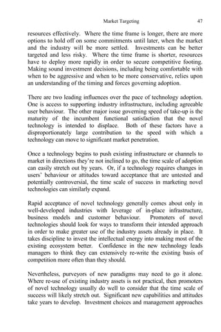 Market Targeting 47
resources effectively. Where the time frame is longer, there are more
options to hold off on some commitments until later, when the market
and the industry will be more settled. Investments can be better
targeted and less risky. Where the time frame is shorter, resources
have to deploy more rapidly in order to secure competitive footing.
Making sound investment decisions, including being comfortable with
when to be aggressive and when to be more conservative, relies upon
an understanding of the timing and forces governing adoption.
There are two leading influences over the pace of technology adoption.
One is access to supporting industry infrastructure, including agreeable
user behaviour. The other major issue governing speed of take-up is the
maturity of the incumbent functional satisfaction that the novel
technology is intended to displace. Both of these factors have a
disproportionately large contribution to the speed with which a
technology can move to significant market penetration.
Once a technology begins to push existing infrastructure or channels to
market in directions they’re not inclined to go, the time scale of adoption
can easily stretch out by years. Or, if a technology requires changes in
users’ behaviour or attitudes toward acceptance that are untested and
potentially controversial, the time scale of success in marketing novel
technologies can similarly expand.
Rapid acceptance of novel technology generally comes about only in
well-developed industries with leverage of in-place infrastructure,
business models and customer behaviour. Promoters of novel
technologies should look for ways to transform their intended approach
in order to make greater use of the industry assets already in place. It
takes discipline to invest the intellectual energy into making most of the
existing ecosystem better. Confidence in the new technology leads
managers to think they can extensively re-write the existing basis of
competition more often than they should.
Nevertheless, purveyors of new paradigms may need to go it alone.
Where re-use of existing industry assets is not practical, then promoters
of novel technology usually do well to consider that the time scale of
success will likely stretch out. Significant new capabilities and attitudes
take years to develop. Investment choices and management approaches
 