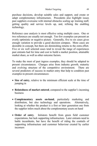 Market Targeting 49
purchase decisions, develop suitable sales and support, and create or
adapt complementary infrastructure. Precedents also highlight issues
past suppliers overcame with internal obstacles scaling up: training staff,
getting quality and service levels up, and, refining the enabling
technology.
Reference case analysis is most effective using multiple cases. One or
two references are usually not enough. Too few examples can present an
overly optimistic or negative picture. Generally, five to six cases gives
enough variation to provide a good decision compass. More cases are
desirable in concept, but there are diminishing returns to the extra effort.
Five or six well selected cases tend to reveal the range of experiences
past entrants had for time and cost to build a market position, attainable
market share, as well as other outcome factors.
To make the most of past ingress examples, they should be adapted to
present circumstances. Changes arise from industry growth, maturity
and evolving structure of the competitive environment. There are
several predictors of success in market entry that help to condition past
examples to present circumstances:
 Size of entry, relative to the minimum efficient scale at the time of
jumping in
 Relatedness of market entered, compared to the supplier’s incoming
business
 Complementary assets on-hand, particularly marketing and
distribution, but also technology and operations. Alternatively,
looking at whether the product is a first or later generation one from
the supplier infers much about the complementary assets on hand
 Order of entry. Initiators benefit from green field customer
expectations, but lack supporting infrastructure. Later entrants need to
battle incumbents, but have the benefit of riding the coattails of
supporting infrastructure and customer behaviour created by earlier
incomers
 