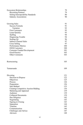 vi
Ecosystem Relationships 79
Recruiting Partners 79
Setting Interoperability Standards 80
Industry Associations 90
Growing Sales 91
Success Formula 91
Variation 93
First Customers 93
Learn Quickly 93
Staffing 94
Diagnosing Trouble 94
Scaling-Up 96
Indirect Channel Sales 97
Cross Selling 97
Performance Metrics 100
OEM Customers 100
Customer Funded Development 101
Good Practice 103
Other Comments 103
Restructuring 105
Turnarounds 109
Divesting 121
Decision to Dispose 122
Objectives 125
Process 126
Preparation 126
Sale Method 133
Creating Competitive Auction Bidding 136
Marketing and Appraisal 139
Audience 139
Collateral Documents 139
Due Diligence 142
Negotiating 143
Signing to Closing 143
Separation 144
Timeline 145
Communication 146
Challenges and Advice 147
Advisors 148
 
