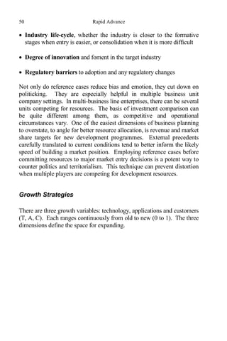 50 Rapid Advance
 Industry life-cycle, whether the industry is closer to the formative
stages when entry is easier, or consolidation when it is more difficult
 Degree of innovation and foment in the target industry
 Regulatory barriers to adoption and any regulatory changes
Not only do reference cases reduce bias and emotion, they cut down on
politicking. They are especially helpful in multiple business unit
company settings. In multi-business line enterprises, there can be several
units competing for resources. The basis of investment comparison can
be quite different among them, as competitive and operational
circumstances vary. One of the easiest dimensions of business planning
to overstate, to angle for better resource allocation, is revenue and market
share targets for new development programmes. External precedents
carefully translated to current conditions tend to better inform the likely
speed of building a market position. Employing reference cases before
committing resources to major market entry decisions is a potent way to
counter politics and territorialism. This technique can prevent distortion
when multiple players are competing for development resources.
Growth Strategies
There are three growth variables: technology, applications and customers
(T, A, C). Each ranges continuously from old to new (0 to 1). The three
dimensions define the space for expanding.
 