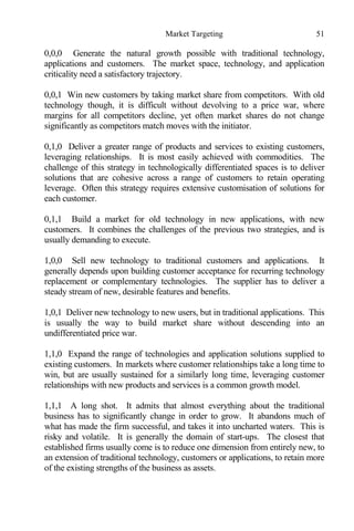 Market Targeting 51
0,0,0 Generate the natural growth possible with traditional technology,
applications and customers. The market space, technology, and application
criticality need a satisfactory trajectory.
0,0,1 Win new customers by taking market share from competitors. With old
technology though, it is difficult without devolving to a price war, where
margins for all competitors decline, yet often market shares do not change
significantly as competitors match moves with the initiator.
0,1,0 Deliver a greater range of products and services to existing customers,
leveraging relationships. It is most easily achieved with commodities. The
challenge of this strategy in technologically differentiated spaces is to deliver
solutions that are cohesive across a range of customers to retain operating
leverage. Often this strategy requires extensive customisation of solutions for
each customer.
0,1,1 Build a market for old technology in new applications, with new
customers. It combines the challenges of the previous two strategies, and is
usually demanding to execute.
1,0,0 Sell new technology to traditional customers and applications. It
generally depends upon building customer acceptance for recurring technology
replacement or complementary technologies. The supplier has to deliver a
steady stream of new, desirable features and benefits.
1,0,1 Deliver new technology to new users, but in traditional applications. This
is usually the way to build market share without descending into an
undifferentiated price war.
1,1,0 Expand the range of technologies and application solutions supplied to
existing customers. In markets where customer relationships take a long time to
win, but are usually sustained for a similarly long time, leveraging customer
relationships with new products and services is a common growth model.
1,1,1 A long shot. It admits that almost everything about the traditional
business has to significantly change in order to grow. It abandons much of
what has made the firm successful, and takes it into uncharted waters. This is
risky and volatile. It is generally the domain of start-ups. The closest that
established firms usually come is to reduce one dimension from entirely new, to
an extension of traditional technology, customers or applications, to retain more
of the existing strengths of the business as assets.
 