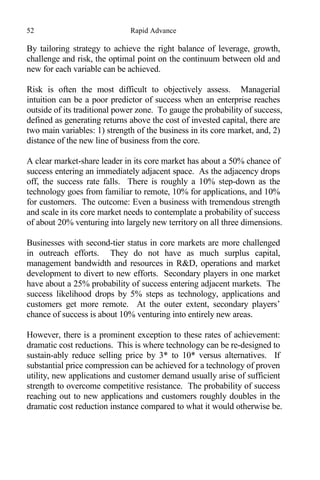 52 Rapid Advance
By tailoring strategy to achieve the right balance of leverage, growth,
challenge and risk, the optimal point on the continuum between old and
new for each variable can be achieved.
Risk is often the most difficult to objectively assess. Managerial
intuition can be a poor predictor of success when an enterprise reaches
outside of its traditional power zone. To gauge the probability of success,
defined as generating returns above the cost of invested capital, there are
two main variables: 1) strength of the business in its core market, and, 2)
distance of the new line of business from the core.
A clear market-share leader in its core market has about a 50% chance of
success entering an immediately adjacent space. As the adjacency drops
off, the success rate falls. There is roughly a 10% step-down as the
technology goes from familiar to remote, 10% for applications, and 10%
for customers. The outcome: Even a business with tremendous strength
and scale in its core market needs to contemplate a probability of success
of about 20% venturing into largely new territory on all three dimensions.
Businesses with second-tier status in core markets are more challenged
in outreach efforts. They do not have as much surplus capital,
management bandwidth and resources in R&D, operations and market
development to divert to new efforts. Secondary players in one market
have about a 25% probability of success entering adjacent markets. The
success likelihood drops by 5% steps as technology, applications and
customers get more remote. At the outer extent, secondary players’
chance of success is about 10% venturing into entirely new areas.
However, there is a prominent exception to these rates of achievement:
dramatic cost reductions. This is where technology can be re-designed to
sustain-ably reduce selling price by 3* to 10* versus alternatives. If
substantial price compression can be achieved for a technology of proven
utility, new applications and customer demand usually arise of sufficient
strength to overcome competitive resistance. The probability of success
reaching out to new applications and customers roughly doubles in the
dramatic cost reduction instance compared to what it would otherwise be.
 