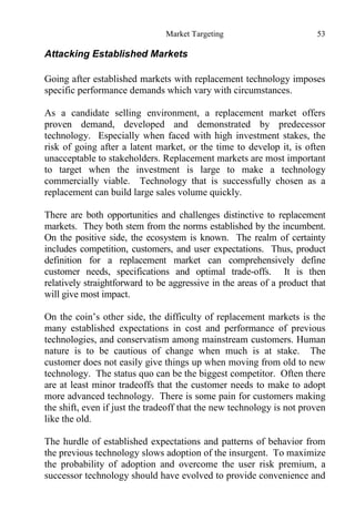 Market Targeting 53
Attacking Established Markets
Going after established markets with replacement technology imposes
specific performance demands which vary with circumstances.
As a candidate selling environment, a replacement market offers
proven demand, developed and demonstrated by predecessor
technology. Especially when faced with high investment stakes, the
risk of going after a latent market, or the time to develop it, is often
unacceptable to stakeholders. Replacement markets are most important
to target when the investment is large to make a technology
commercially viable. Technology that is successfully chosen as a
replacement can build large sales volume quickly.
There are both opportunities and challenges distinctive to replacement
markets. They both stem from the norms established by the incumbent.
On the positive side, the ecosystem is known. The realm of certainty
includes competition, customers, and user expectations. Thus, product
definition for a replacement market can comprehensively define
customer needs, specifications and optimal trade-offs. It is then
relatively straightforward to be aggressive in the areas of a product that
will give most impact.
On the coin’s other side, the difficulty of replacement markets is the
many established expectations in cost and performance of previous
technologies, and conservatism among mainstream customers. Human
nature is to be cautious of change when much is at stake. The
customer does not easily give things up when moving from old to new
technology. The status quo can be the biggest competitor. Often there
are at least minor tradeoffs that the customer needs to make to adopt
more advanced technology. There is some pain for customers making
the shift, even if just the tradeoff that the new technology is not proven
like the old.
The hurdle of established expectations and patterns of behavior from
the previous technology slows adoption of the insurgent. To maximize
the probability of adoption and overcome the user risk premium, a
successor technology should have evolved to provide convenience and
 