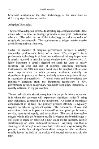 54 Rapid Advance
beneficial attributes of the older technology, at the same time as
delivering significant new benefits.
Adoption Thresholds
There are two adoption thresholds affecting replacement markets. One
arises where a new technology provides a marginal performance
advance. The other occurs if the technology provides an order of
magnitude breakthrough. The requirements to trigger market uptake
are different in these situations.
Under the scenario of marginal performance advance, a reliably
sustainable performance boost of at least 50% compared to a
predecessor technology in at least one attribute of primary importance
is usually required to provoke serious consideration of conversion. A
lesser increment is usually deemed too small for users to justify
incurring the cost and risk of utilizing something unproven.
Furthermore, the 50% minimum boost must be coupled with at least
some improvements in other primary attributes, virtually no
degradation in primary attributes, and only minimal negatives, if any,
in secondary characteristics. If related costs and inconvenience are
minimally different from the incumbent technology, a 50%
performance advance in a primary parameter from a new technology is
usually sufficient to trigger adoption.
The second selection situation requires a larger performance increment.
It is where the customer will experience significant tradeoffs using
new technology compared to the incumbent. An order-of-magnitude
enhancement in at least one primary product attribute is typically
required to achieve significant uptake. The dimensions of cost and
convenience that can impose the trade-off include: price, performance,
service, security of supply, and ease-of-use. The test of foreseeable
success within this performance profile is whether the breakthrough is
sufficient to create or carve-out a new usage model segment, despite
shortcomings on some traditional measures. Anything less than a
stunning breakthrough in one area that creates new ways of using the
product, in the face of significant shortcomings in other attributes,
usually leaves the bulk of the market with enough reason to avoid the
new.
 