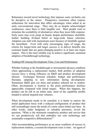 Market Targeting 55
Reluctance toward novel technology that imposes some set-backs can
be deceptive at the outset. Prospective customers often express
enthusiasm for innovation that offers advantages when asked at an
early conversational stage. They may do so despite acknowledged
weaknesses, since there is little tangible cost. Most people want to
stimulate the availability of alternatives when they incur little expense.
Early users may even jump on board, despite performance shortfalls,
further building ill-fated belief in large-scale future selection.
Adoption can stall with mainstream users because of shortfalls against
the incumbent. Even with early encouraging signs of usage, the
criteria for longer-term and larger success is to deliver benefits into
customer hands that are game-changing positive in at least one major
respect. This is the most reliable way to achieve significant, sustained
adoption of breakthrough technology.
Trading-Off Among Development Time, Cost and Performance
Whether looking at the breakthrough or incremental advance condition
when approaching a replacement market, both profiles of adoption
success have a strong influence on R&D and product development
choices. Exchanges between schedule, budget and performance
fluctuate, adapting to new information during development.
Sometimes R&D gets cut short and product ushered out to market.
Often, development is hurried to the point performance declines
appreciably compared with initial targets. When this happens, the
product can be left in an infant state, short of the capability profile
needed to unlock targeted user volumes.
When development needs to be curtailed, it is better to narrow the
initial application focus with a reduced configuration of product that
still resoundingly meets the needs of a more select initial user base. In
other words, under budgetary or schedule pressures, revisit the
question, “What is the minimum complexity product and service that
we can productively sell that embodies our core technology and
sustainable competitive differentiation?”
After accommodating performance as an onset condition of success in
replacement markets, a second development issue is time. An agent of
 