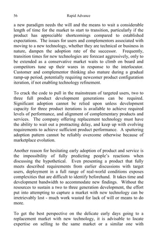 56 Rapid Advance
a new paradigm needs the will and the means to wait a considerable
length of time for the market to start to transition, particularly if the
product has appreciable shortcomings compared to established
expectations. The issues for users and complementors associated with
moving to a new technology, whether they are technical or business in
nature, dampen the adoption rate of the successor. Frequently,
transition times for new technologies are forecast aggressively, only to
be extended as a conservative market waits to climb on board and
competitors tune up their wares in response to the interlocutor.
Customer and complementor thinking also mature during a gradual
ramp-up period, potentially requiring newcomer product configuration
iteration, if not enabling technology refinement.
To crack the code to pull in the mainstream of targeted users, two to
three full product development generations can be required.
Significant adoption cannot be relied upon unless development
capacity for three product iterations is available to achieve required
levels of performance, and alignment of complementary products and
services. The company offering replacement technology must have
the ability to wait out a protracting delay, and keep up with evolving
requirements to achieve sufficient product performance. A sputtering
adoption pattern cannot be reliably overcome otherwise because of
marketplace evolution.
Another reason for hesitating early adoption of product and service is
the impossibility of fully predicting people’s reactions when
discussing the hypothetical. Even presenting a product that fully
meets described requirements from earlier discussions with target
users, deployment in a full range of real-world conditions exposes
complexities that are difficult to identify beforehand. It takes time and
development bandwidth to accommodate new findings. Without the
resources to sustain a two to three generation development, the effort
put into attempting to capture a market with new technology can be
irretrievably lost - much work wasted for lack of will or means to do
more.
To get the best perspective on the delicate early days going to a
replacement market with new technology, it is advisable to locate
expertise on selling to the same market or a similar one with
 