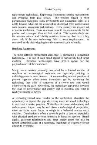 Market Targeting 57
replacement technology. Experience illuminates surprise requirements
and dynamics from past forays. The wisdom forged in prior
participation highlights likely investments and navigation skills at a
depth beyond what can be extracted or discerned from conversation
with potential customers and partners. Every industry has its own set
of norms and biases. There is always more to the requirements for the
product and its support than are first evident. This is particularly true
for mission critical and liability sensitive industries that have a big
down side if the new technology fails to meet requirements. A
seasoned inside view of going into the same market is valuable.
Breaking Juggernauts
The most difficult replacement challenge is displacing a juggernaut
technology. It is one of such broad appeal to pervasively hold target
markets. Dominant technologies have proven appeal for the
preponderance of their audience.
Many times, markets presently controlled by a limited number of
suppliers or technological solutions are especially enticing to
technology-centric new entrants. A commanding market position of
present suppliers often means incumbents get by advancing the
technology they offer to customers at a slower rate than would
otherwise be the case. Over time, the technology gap grows between
the level of performance and quality that is possible, and what is
readily available to buyers.
A technology-based new vendor to the application identifies the
opportunity to exploit the gap, delivering more advanced technology
to carve out a market position. While the entrepreneurial opening and
end-customer impact may be real from a technological perspective,
there are other acute forces to weigh in a balanced market entry
decision. Distribution is often a powerful point of control, especially
with physical products or ones intensive in hands-on service. Brand
equity, customer relationships and other legacy assets can also be
robust sustaining assets of a hegemony incumbent or oligopoly for an
upstart to overcome.
 
