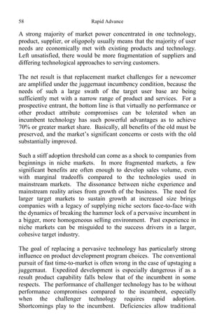 58 Rapid Advance
A strong majority of market power concentrated in one technology,
product, supplier, or oligopoly usually means that the majority of user
needs are economically met with existing products and technology.
Left unsatisfied, there would be more fragmentation of suppliers and
differing technological approaches to serving customers.
The net result is that replacement market challenges for a newcomer
are amplified under the juggernaut incumbency condition, because the
needs of such a large swath of the target user base are being
sufficiently met with a narrow range of product and services. For a
prospective entrant, the bottom line is that virtually no performance or
other product attribute compromises can be tolerated when an
incumbent technology has such powerful advantages as to achieve
70% or greater market share. Basically, all benefits of the old must be
preserved, and the market’s significant concerns or costs with the old
substantially improved.
Such a stiff adoption threshold can come as a shock to companies from
beginnings in niche markets. In more fragmented markets, a few
significant benefits are often enough to develop sales volume, even
with marginal tradeoffs compared to the technologies used in
mainstream markets. The dissonance between niche experience and
mainstream reality arises from growth of the business. The need for
larger target markets to sustain growth at increased size brings
companies with a legacy of supplying niche sectors face-to-face with
the dynamics of breaking the hammer lock of a pervasive incumbent in
a bigger, more homogeneous selling environment. Past experience in
niche markets can be misguided to the success drivers in a larger,
cohesive target industry.
The goal of replacing a pervasive technology has particularly strong
influence on product development program choices. The conventional
pursuit of fast time-to-market is often wrong in the case of upstaging a
juggernaut. Expedited development is especially dangerous if as a
result product capability falls below that of the incumbent in some
respects. The performance of challenger technology has to be without
performance compromises compared to the incumbent, especially
when the challenger technology requires rapid adoption.
Shortcomings play to the incumbent. Deficiencies allow traditional
 