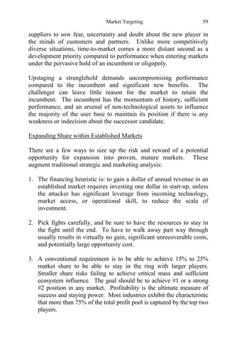 Market Targeting 59
suppliers to sow fear, uncertainty and doubt about the new player in
the minds of customers and partners. Unlike more competitively
diverse situations, time-to-market comes a more distant second as a
development priority compared to performance when entering markets
under the pervasive hold of an incumbent or oligopoly.
Upstaging a stranglehold demands uncompromising performance
compared to the incumbent and significant new benefits. The
challenger can leave little reason for the market to retain the
incumbent. The incumbent has the momentum of history, sufficient
performance, and an arsenal of non-technological assets to influence
the majority of the user base to maintain its position if there is any
weakness or indecision about the successor candidate.
Expanding Share within Established Markets
There are a few ways to size up the risk and reward of a potential
opportunity for expansion into proven, mature markets. These
augment traditional strategic and marketing analysis:
1. The financing heuristic is: to gain a dollar of annual revenue in an
established market requires investing one dollar in start-up, unless
the attacker has significant leverage from incoming technology,
market access, or operational skill, to reduce the scale of
investment.
2. Pick fights carefully, and be sure to have the resources to stay in
the fight until the end. To have to walk away part way through
usually results in virtually no gain, significant unrecoverable costs,
and potentially large opportunity cost.
3. A conventional requirement is to be able to achieve 15% to 25%
market share to be able to stay in the ring with larger players.
Smaller share risks failing to achieve critical mass and sufficient
ecosystem influence. The goal should be to achieve #1 or a strong
#2 position in any market. Profitability is the ultimate measure of
success and staying power. Most industries exhibit the characteristic
that more than 75% of the total profit pool is captured by the top two
players.
 