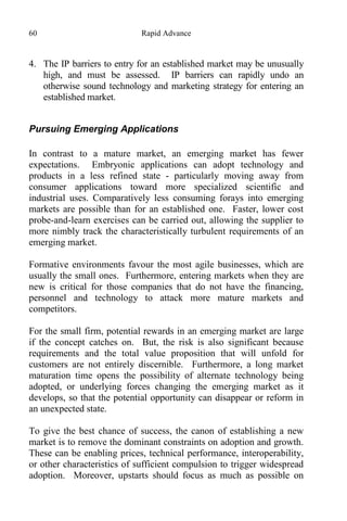 60 Rapid Advance
4. The IP barriers to entry for an established market may be unusually
high, and must be assessed. IP barriers can rapidly undo an
otherwise sound technology and marketing strategy for entering an
established market.
Pursuing Emerging Applications
In contrast to a mature market, an emerging market has fewer
expectations. Embryonic applications can adopt technology and
products in a less refined state - particularly moving away from
consumer applications toward more specialized scientific and
industrial uses. Comparatively less consuming forays into emerging
markets are possible than for an established one. Faster, lower cost
probe-and-learn exercises can be carried out, allowing the supplier to
more nimbly track the characteristically turbulent requirements of an
emerging market.
Formative environments favour the most agile businesses, which are
usually the small ones. Furthermore, entering markets when they are
new is critical for those companies that do not have the financing,
personnel and technology to attack more mature markets and
competitors.
For the small firm, potential rewards in an emerging market are large
if the concept catches on. But, the risk is also significant because
requirements and the total value proposition that will unfold for
customers are not entirely discernible. Furthermore, a long market
maturation time opens the possibility of alternate technology being
adopted, or underlying forces changing the emerging market as it
develops, so that the potential opportunity can disappear or reform in
an unexpected state.
To give the best chance of success, the canon of establishing a new
market is to remove the dominant constraints on adoption and growth.
These can be enabling prices, technical performance, interoperability,
or other characteristics of sufficient compulsion to trigger widespread
adoption. Moreover, upstarts should focus as much as possible on
 