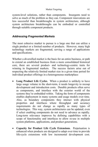Market Targeting 61
system-level solutions, rather than components. Insurgents need to
solve as much of the problem as they can. Component innovations are
less successful than breakthroughs in system architecture, although
system architecture breakthroughs can be embodied or controlled
through suitable component products.
Addressing Fragmented Markets
The most cohesive market to pursue is a large one that can utilize a
single product or a limited number of products. However, many high
technology markets are fragmented, serving a range of applications
and specifications.
Whether a diversified market is the basis for an entire business, or path
to extend an established business from a more consolidated historical
core, there are several product- and technology-centric traits for
winning in fragmented markets. The success factors arise out of
respecting the relatively limited market size in a given time period for
individual product offerings in a heterogeneous marketplace:
 Long Product Life Cycles. When a product is unlikely to have
large usage volume in the short-term, it needs longevity to recoup
development and introduction costs. Durable products often serve
as components, and interface with the exterior world of the
systems they’re embedded within. Taking the form of components
enables deployment in many systems and usage models over time.
Also, as boundary components they interact with physical
properties and interfaces where throughput and accuracy
requirements do not change as rapidly as many types of
technologies. This way, system architectures can be updated, even
if select enabling components do not need to advance as rapidly.
Long-term relevance improves by defining capabilities with a
scope of functionality and interfaces to allow re-use in multiple
system platforms, applications, and product generations.
 Capacity for Product Life Cycle Extensions. Perpetuation is
enhanced when products are designed to adapt over time to provide
life-cycle extensions with low incremental development cost.
 
