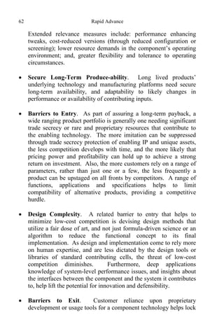 62 Rapid Advance
Extended relevance measures include: performance enhancing
tweaks, cost-reduced versions (through reduced configuration or
screening); lower resource demands in the component’s operating
environment; and, greater flexibility and tolerance to operating
circumstances.
 Secure Long-Term Produce-ability. Long lived products’
underlying technology and manufacturing platforms need secure
long-term availability, and adaptability to likely changes in
performance or availability of contributing inputs.
 Barriers to Entry. As part of assuring a long-term payback, a
wide ranging product portfolio is generally one needing significant
trade secrecy or rare and proprietary resources that contribute to
the enabling technology. The more imitation can be suppressed
through trade secrecy protection of enabling IP and unique assets,
the less competition develops with time, and the more likely that
pricing power and profitability can hold up to achieve a strong
return on investment. Also, the more customers rely on a range of
parameters, rather than just one or a few, the less frequently a
product can be upstaged on all fronts by competitors. A range of
functions, applications and specifications helps to limit
compatibility of alternative products, providing a competitive
hurdle.
 Design Complexity. A related barrier to entry that helps to
minimize low-cost competition is devising design methods that
utilize a fair dose of art, and not just formula-driven science or an
algorithm to reduce the functional concept to its final
implementation. As design and implementation come to rely more
on human expertise, and are less dictated by the design tools or
libraries of standard contributing cells, the threat of low-cost
competition diminishes. Furthermore, deep applications
knowledge of system-level performance issues, and insights about
the interfaces between the component and the system it contributes
to, help lift the potential for innovation and defensibility.
 Barriers to Exit. Customer reliance upon proprietary
development or usage tools for a component technology helps lock
 