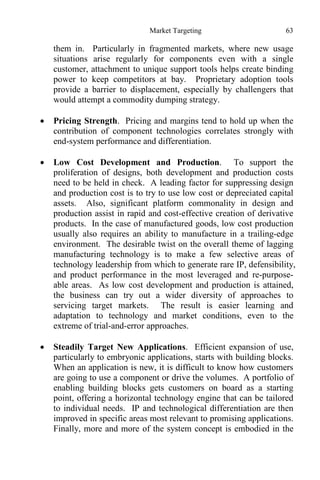 Market Targeting 63
them in. Particularly in fragmented markets, where new usage
situations arise regularly for components even with a single
customer, attachment to unique support tools helps create binding
power to keep competitors at bay. Proprietary adoption tools
provide a barrier to displacement, especially by challengers that
would attempt a commodity dumping strategy.
 Pricing Strength. Pricing and margins tend to hold up when the
contribution of component technologies correlates strongly with
end-system performance and differentiation.
 Low Cost Development and Production. To support the
proliferation of designs, both development and production costs
need to be held in check. A leading factor for suppressing design
and production cost is to try to use low cost or depreciated capital
assets. Also, significant platform commonality in design and
production assist in rapid and cost-effective creation of derivative
products. In the case of manufactured goods, low cost production
usually also requires an ability to manufacture in a trailing-edge
environment. The desirable twist on the overall theme of lagging
manufacturing technology is to make a few selective areas of
technology leadership from which to generate rare IP, defensibility,
and product performance in the most leveraged and re-purpose-
able areas. As low cost development and production is attained,
the business can try out a wider diversity of approaches to
servicing target markets. The result is easier learning and
adaptation to technology and market conditions, even to the
extreme of trial-and-error approaches.
 Steadily Target New Applications. Efficient expansion of use,
particularly to embryonic applications, starts with building blocks.
When an application is new, it is difficult to know how customers
are going to use a component or drive the volumes. A portfolio of
enabling building blocks gets customers on board as a starting
point, offering a horizontal technology engine that can be tailored
to individual needs. IP and technological differentiation are then
improved in specific areas most relevant to promising applications.
Finally, more and more of the system concept is embodied in the
 