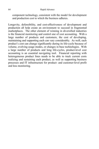 64 Rapid Advance
component technology, consistent with the model for development
and production cost to which the business adheres.
Longevity, defensibility, and cost-effectiveness of development and
production all help create an environment to succeed in fragmented
marketplaces. The other element of winning in diversified industries
is the financial monitoring and control one of cost accounting. With a
large number of products and customers, the cost of developing,
maintaining and supporting each can vary considerably. As well, each
product’s cost can change significantly during its life-cycle because of
volume, evolving usage modes, or changes in base technologies. With
a large number of products and long life-cycles, product-level cost
accounting is an essential navigating tool. Financial reporting with
heterogeneous product lines needs to be able to track current costs
realizing and sustaining each product, as well as supporting business
processes and IT infrastructure for product- and customer-level profit
and loss monitoring.
 