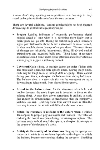 Navigating Dynamic Markets 67
winners don’t stop spending on acquisitions in a down-cycle; they
spend on bargains to further reinforce the core business.
There are several additional tactical considerations to help manage
downswings to exploit subsequent upswings:
 Prepare Leading indicators of economic performance signal
months ahead of time when it is becoming more likely that a
marketplace will go soft. During the earliest stage when indicators
signal potential trouble ahead, before a slowdown has materialized,
is when much business damage often gets done. The usual forms
of damage are misguided investments, hiring, ill-advised capital
expenditures and inventory build-ups. These kinds of resource
allocations should come under closer attention and conservation as
warning signs suggest a softening outlook.
 Covet cash Cash is king. A business cannot go under if it has cash.
The more cash it has, the more options it has. During tough times,
cash may be tough to raise through debt or equity. Raise capital
during good times, and exploit the balance sheet during bad times.
The balance sheet is a reservoir that can be wrung-out during a
downswing to release cash, from places like inventory.
 Attend to the balance sheet As the slowdown takes hold and
trouble deepens, the more important it becomes to focus on the
balance sheet. A cash flow driven turnaround is unlikely to work
fast enough in circumstances so treacherous that the company’s
viability is at risk. Realizing value from current assets is often the
best way to rescue the situation if difficulties become severe.
 Retain the resources to respond to the upturn when it comes
This applies to people, physical assets and finances. The value of
enduring the downturn comes during the subsequent upturn. The
business needs to both reach the upturn, and exploit it, to capture
the bounty of the downturn’s stress.
 Anticipate the severity of the downturn Gauging the appropriate
resources to retain in a slowdown depends on the degree to which
the industry became overstretched during the up-cycle. Shedding
 