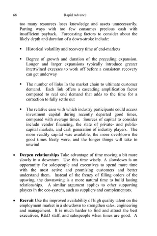 68 Rapid Advance
too many resources loses knowledge and assets unnecessarily.
Parting ways with too few consumes precious cash with
insufficient payback. Forecasting factors to consider about the
likely depth and duration of a down-stroke include:
 Historical volatility and recovery time of end-markets
 Degree of growth and duration of the preceding expansion.
Longer and larger expansions typically introduce greater
intertwined excesses to work off before a consistent recovery
can get underway
 The number of links in the market chain to ultimate customer
demand. Each link offers a cascading amplification factor
compared to real end demand that adds to the time for a
correction to fully settle out
 The relative ease with which industry participants could access
investment capital during recently departed good times,
compared with average times. Sources of capital to consider
include vendor financing, the state of private- and public-
capital markets, and cash generation of industry players. The
more readily capital was available, the more overblown the
good times likely were, and the longer things will take to
unwind
 Deepen relationships Take advantage of time moving a bit more
slowly in a downturn. Use this time wisely. A slowdown is an
opportunity for salespeople and executives to spend more time
with the most active and promising customers and better
understand them. Instead of the frenzy of filling orders of the
upswing, the downswing is a more natural time to build lasting
relationships. A similar argument applies to other supporting
players in the eco-system, such as suppliers and complementors.
 Recruit Use the improved availability of high quality talent on the
employment market in a slowdown to strengthen sales, engineering
and management. It is much harder to find and attract the best
executives, R&D staff, and salespeople when times are good. A
 