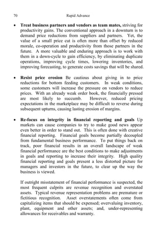 70 Rapid Advance
 Treat business partners and vendors as team mates, striving for
productivity gains. The conventional approach in a downturn is to
demand price reductions from suppliers and partners. Yet, the
value of a small price cut is often more than offset by reduced
morale, co-operation and productivity from those partners in the
future. A more valuable and enduring approach is to work with
them in a down-cycle to gain efficiency, by eliminating duplicate
operations, improving cycle times, lowering inventories, and
improving forecasting, to generate costs savings that will be shared.
 Resist price erosion Be cautious about giving in to price
reductions for bottom feeding customers. In weak conditions,
some customers will increase the pressure on vendors to reduce
prices. With an already weak order book, the financially pressed
are most likely to succumb. However, reduced pricing
expectations in the marketplace may be difficult to reverse during
subsequent upturns, causing lasting erosion of margins.
 Re-focus on integrity in financial reporting and goals Up
markets can cause companies to try to make good news appear
even better in order to stand out. This is often done with creative
financial reporting. Financial goals become partially decoupled
from fundamental business performance. To put things back on
track, poor financial results in an overall landscape of weak
financial performance are the best conditions to make adjustments
in goals and reporting to increase their integrity. High quality
financial reporting and goals present a less distorted picture for
managers and investors in the future, to clear up the way the
business is viewed.
If outright misstatement of financial performance is suspected, the
most frequent culprits are revenue recognition and overstated
assets. Typical revenue representation problems are premature or
fictitious recognition. Asset overstatements often come from
capitalizing items that should be expensed; overvaluing inventory,
plant, equipment and other assets; and, under-representing
allowances for receivables and warranty.
 