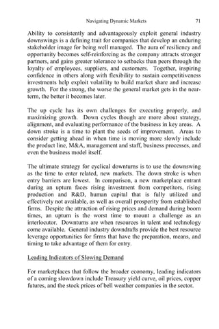 Navigating Dynamic Markets 71
Ability to consistently and advantageously exploit general industry
downswings is a defining trait for companies that develop an enduring
stakeholder image for being well managed. The aura of resiliency and
opportunity becomes self-reinforcing as the company attracts stronger
partners, and gains greater tolerance to setbacks than peers through the
loyalty of employees, suppliers, and customers. Together, inspiring
confidence in others along with flexibility to sustain competitiveness
investments help exploit volatility to build market share and increase
growth. For the strong, the worse the general market gets in the near-
term, the better it becomes later.
The up cycle has its own challenges for executing properly, and
maximizing growth. Down cycles though are more about strategy,
alignment, and evaluating performance of the business in key areas. A
down stroke is a time to plant the seeds of improvement. Areas to
consider getting ahead in when time is moving more slowly include
the product line, M&A, management and staff, business processes, and
even the business model itself.
The ultimate strategy for cyclical downturns is to use the downswing
as the time to enter related, new markets. The down stroke is when
entry barriers are lowest. In comparison, a new marketplace entrant
during an upturn faces rising investment from competitors, rising
production and R&D, human capital that is fully utilized and
effectively not available, as well as overall prosperity from established
firms. Despite the attraction of rising prices and demand during boom
times, an upturn is the worst time to mount a challenge as an
interlocutor. Downturns are when resources in talent and technology
come available. General industry downdrafts provide the best resource
leverage opportunities for firms that have the preparation, means, and
timing to take advantage of them for entry.
Leading Indicators of Slowing Demand
For marketplaces that follow the broader economy, leading indicators
of a coming slowdown include Treasury yield curve, oil prices, copper
futures, and the stock prices of bell weather companies in the sector.
 
