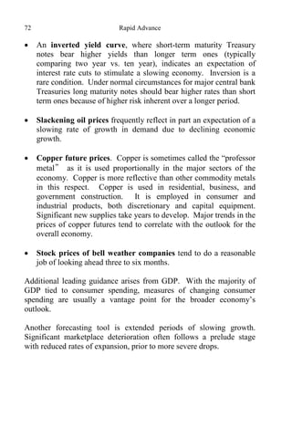 72 Rapid Advance
 An inverted yield curve, where short-term maturity Treasury
notes bear higher yields than longer term ones (typically
comparing two year vs. ten year), indicates an expectation of
interest rate cuts to stimulate a slowing economy. Inversion is a
rare condition. Under normal circumstances for major central bank
Treasuries long maturity notes should bear higher rates than short
term ones because of higher risk inherent over a longer period.
 Slackening oil prices frequently reflect in part an expectation of a
slowing rate of growth in demand due to declining economic
growth.
 Copper future prices. Copper is sometimes called the “professor
metal” as it is used proportionally in the major sectors of the
economy. Copper is more reflective than other commodity metals
in this respect. Copper is used in residential, business, and
government construction. It is employed in consumer and
industrial products, both discretionary and capital equipment.
Significant new supplies take years to develop. Major trends in the
prices of copper futures tend to correlate with the outlook for the
overall economy.
 Stock prices of bell weather companies tend to do a reasonable
job of looking ahead three to six months.
Additional leading guidance arises from GDP. With the majority of
GDP tied to consumer spending, measures of changing consumer
spending are usually a vantage point for the broader economy’s
outlook.
Another forecasting tool is extended periods of slowing growth.
Significant marketplace deterioration often follows a prelude stage
with reduced rates of expansion, prior to more severe drops.
 