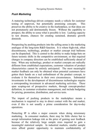 Navigating Dynamic Markets 73
Push Marketing
A maturing technology-driven company needs a vehicle for customer
testing of unproven, but potentially promising concepts. This
preserves the ability to be creative in the marketplace, so that ideas are
not prematurely and detrimentally frozen. Without the capability to
prospect, the ability to sense what is possible is lost. Lacking capacity
to test dreams, chances for creating sustained, dramatic growth
diminish.
Prospecting by pushing products into the selling arena is the marketing
analogue of the long-term R&D function. It is where high-risk, often
discontinuous, technology, product or market concept trial balloons
can be dispatched. This is central to the ability to make hedge-bets on
future tectonic shifts in the competitive environment, so that required
changes in company direction can be established sufficiently ahead of
time. When any technology, product or market concepts are radically
different from established expectations, customer valuation of product
characteristics cannot be entirely anticipated. The most meaningful
market feedback can only be obtained when potential customers have
gotten their hands on a real embodiment of the product concept, to
evaluate it for themselves in their own circumstances. Substantial
investments in the development of discontinuous technologies require
a corresponding investment in advanced marketing activities. These
span scoping-out of prospective markets, through concept-product
definition, to customer evaluation management, and include budgeting
for pricing, promotion, distribution, and service tests.
The import of pushing products to the marketplace means a
mechanism is required to stay in direct contact with the end market,
even if this is not usually a prime consideration for day-to-day
operations.
Protecting IP is often a major concern when doing missionary
marketing. In consumer markets, there may be little choice but to
accept information leakage risk as the price of gaining user feedback
because of the relatively large sample sizes required to gain a
meaningful statistical sample. In industrial markets, smaller sample
sizes afford greater opportunity to maintain confidentiality of
 