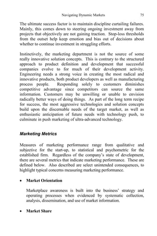 Navigating Dynamic Markets 75
The ultimate success factor is to maintain discipline curtailing failures.
Mainly, this comes down to steering ongoing investment away from
projects that objectively are not gaining traction. Stop-loss thresholds
from the outset help keep emotion and bias out of decisions about
whether to continue investment in struggling efforts.
Instinctively, the marketing department is not the source of some
really innovative solution concepts. This is contrary to the structured
approach to product definition and development that successful
companies evolve to for much of their development activity.
Engineering needs a strong voice in creating the most radical and
innovative products, both product developers as well as manufacturing
process people. Responding solely to customers diminishes
competitive advantage since competitors can source the same
information. Customers may be unwilling or unable to envision
radically better ways of doing things. As part of the long term recipe
for success, the most aggressive technologies and solution concepts
build upon the discernable needs of the target market, as well as
enthusiastic anticipation of future needs with technology push, to
culminate in push marketing of ultra-advanced technology.
Marketing Metrics
Measures of marketing performance range from qualitative and
subjective for the start-up, to statistical and psychometric for the
established firm. Regardless of the company’s state of development,
there are several metrics that indicate marketing performance. These are
defined below. Also described are select unintended consequences, to
highlight typical concerns measuring marketing performance.
 Market Orientation
Marketplace awareness is built into the business’ strategy and
operating processes when evidenced by systematic collection,
analysis, dissemination, and use of market information.
 Market Share
 
