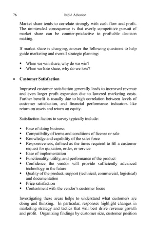 76 Rapid Advance
Market share tends to correlate strongly with cash flow and profit.
The unintended consequence is that overly competitive pursuit of
market share can be counter-productive to profitable decision
making.
If market share is changing, answer the following questions to help
guide marketing and overall strategic planning:
 When we win share, why do we win?
 When we lose share, why do we lose?
 Customer Satisfaction
Improved customer satisfaction generally leads to increased revenue
and even larger profit expansion due to lowered marketing costs.
Further benefit is usually due to high correlation between levels of
customer satisfaction, and financial performance indicators like
return on assets and return on equity.
Satisfaction factors to survey typically include:
 Ease of doing business
 Compatibility of terms and conditions of license or sale
 Knowledge and capability of the sales force
 Responsiveness, defined as the times required to fill a customer
request for quotation, order, or service
 Ease of implementation
 Functionality, utility, and performance of the product
 Confidence the vendor will provide sufficiently advanced
technology in the future
 Quality of the product, support (technical, commercial, logistical)
and documentation
 Price satisfaction
 Contentment with the vendor’s customer focus
Investigating these areas helps to understand what customers are
doing and thinking. In particular, responses highlight changes in
marketing strategy and tactics that will best drive revenue growth
and profit. Organizing findings by customer size, customer position
 