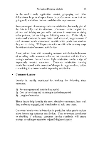 Navigating Dynamic Markets 77
in the market web, application market, geography, and other
delineations help to sharpen focus on performance areas that are
going well, and others that are candidates for improvement.
Surveys are part of assessing customer satisfaction, but rarely give all
the data to fully read the situation. Customer visits complete the
picture, and talking not just with customers in consistent or rising
order patterns, but declining or defecting ones too. Visits help to
understand what can be done better, and above all, to get a sense if
each customer would recommend to a friend the products or services
they are receiving. Willingness to refer to a friend is in many ways
the ultimate test of customer satisfaction.
An occasional issue with measuring customer satisfaction is the error
of including outlier customers that are not consistent with the firm’s
strategic outlook. In such cases, high satisfaction can be a sign of
improperly invested resources. Customer satisfaction tracking
should be viewed in the context of changes in target markets, before
committing to actions aimed at improving satisfaction.
 Customer Loyalty
Loyalty is usually monitored by tracking the following three
measures:
1) Revenue generated in each time period
2) Cost of servicing and retaining in each time period
3) Length of retention
These inputs help identify the most desirable customers, how well
they are being engaged, and what it takes to hold onto them.
Customer loyalty cost information in particular helps guide choices
about increasing customer satisfaction. Cost awareness contributes
to deciding if enhanced customer service standards will create
enough switching or retention to justify higher expense.
 