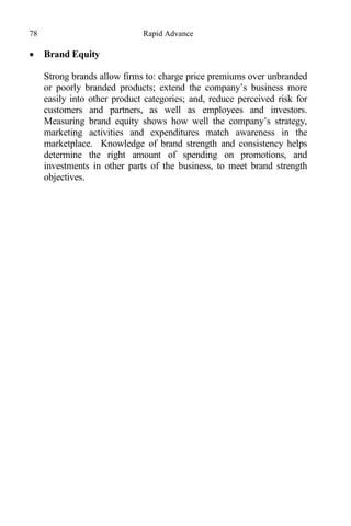 78 Rapid Advance
 Brand Equity
Strong brands allow firms to: charge price premiums over unbranded
or poorly branded products; extend the company’s business more
easily into other product categories; and, reduce perceived risk for
customers and partners, as well as employees and investors.
Measuring brand equity shows how well the company’s strategy,
marketing activities and expenditures match awareness in the
marketplace. Knowledge of brand strength and consistency helps
determine the right amount of spending on promotions, and
investments in other parts of the business, to meet brand strength
objectives.
 