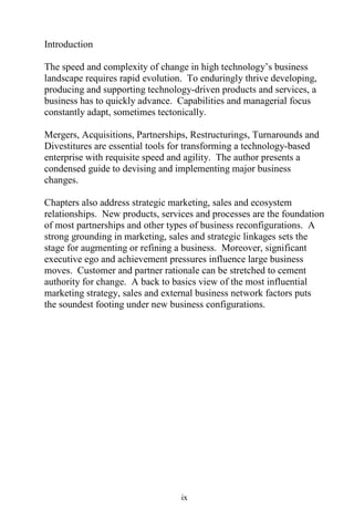 ix
Introduction
The speed and complexity of change in high technology’s business
landscape requires rapid evolution. To enduringly thrive developing,
producing and supporting technology-driven products and services, a
business has to quickly advance. Capabilities and managerial focus
constantly adapt, sometimes tectonically.
Mergers, Acquisitions, Partnerships, Restructurings, Turnarounds and
Divestitures are essential tools for transforming a technology-based
enterprise with requisite speed and agility. The author presents a
condensed guide to devising and implementing major business
changes.
Chapters also address strategic marketing, sales and ecosystem
relationships. New products, services and processes are the foundation
of most partnerships and other types of business reconfigurations. A
strong grounding in marketing, sales and strategic linkages sets the
stage for augmenting or refining a business. Moreover, significant
executive ego and achievement pressures influence large business
moves. Customer and partner rationale can be stretched to cement
authority for change. A back to basics view of the most influential
marketing strategy, sales and external business network factors puts
the soundest footing under new business configurations.
 
