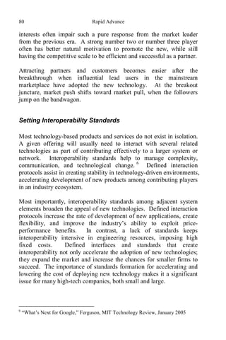 80 Rapid Advance
interests often impair such a pure response from the market leader
from the previous era. A strong number two or number three player
often has better natural motivation to promote the new, while still
having the competitive scale to be efficient and successful as a partner.
Attracting partners and customers becomes easier after the
breakthrough when influential lead users in the mainstream
marketplace have adopted the new technology. At the breakout
juncture, market push shifts toward market pull, when the followers
jump on the bandwagon.
Setting Interoperability Standards
Most technology-based products and services do not exist in isolation.
A given offering will usually need to interact with several related
technologies as part of contributing effectively to a larger system or
network. Interoperability standards help to manage complexity,
communication, and technological change. 6
Defined interaction
protocols assist in creating stability in technology-driven environments,
accelerating development of new products among contributing players
in an industry ecosystem.
Most importantly, interoperability standards among adjacent system
elements broaden the appeal of new technologies. Defined interaction
protocols increase the rate of development of new applications, create
flexibility, and improve the industry’s ability to exploit price-
performance benefits. In contrast, a lack of standards keeps
interoperability intensive in engineering resources, imposing high
fixed costs. Defined interfaces and standards that create
interoperability not only accelerate the adoption of new technologies;
they expand the market and increase the chances for smaller firms to
succeed. The importance of standards formation for accelerating and
lowering the cost of deploying new technology makes it a significant
issue for many high-tech companies, both small and large.
6
“What’s Next for Google,” Ferguson, MIT Technology Review, January 2005
 